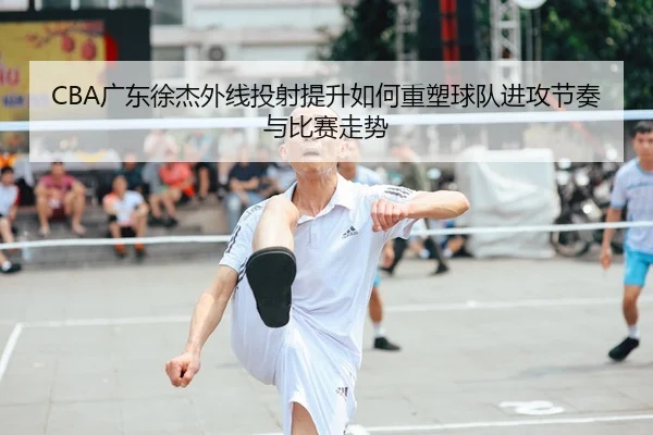 CBA广东徐杰外线投射提升如何重塑球队进攻节奏与比赛走势