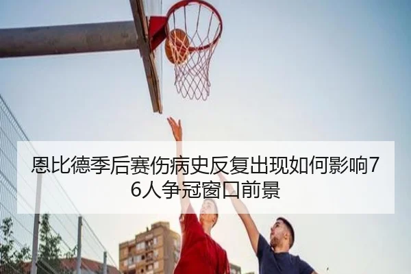 恩比德季后赛伤病史反复出现如何影响76人争冠窗口前景