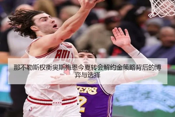 那不勒斯权衡奥斯梅恩今夏转会解约金策略背后的博弈与选择