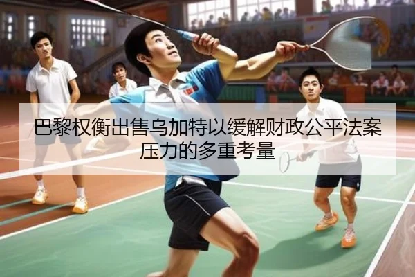 巴黎权衡出售乌加特以缓解财政公平法案压力的多重考量