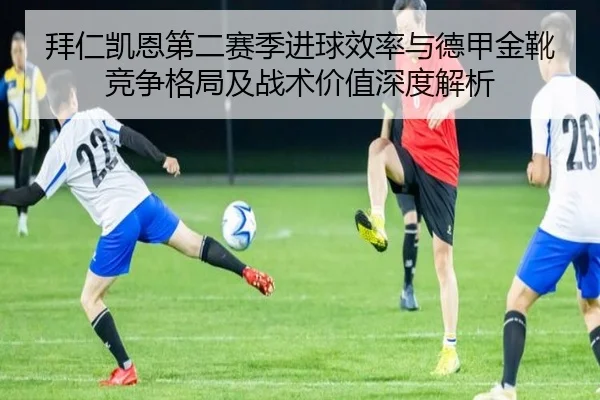 拜仁凯恩第二赛季进球效率与德甲金靴竞争格局及战术价值深度解析