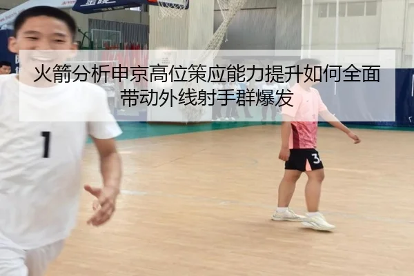 火箭分析申京高位策应能力提升如何全面带动外线射手群爆发