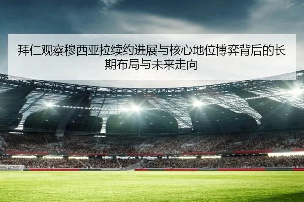 拜仁观察穆西亚拉续约进展与核心地位博弈背后的长期布局与未来走向