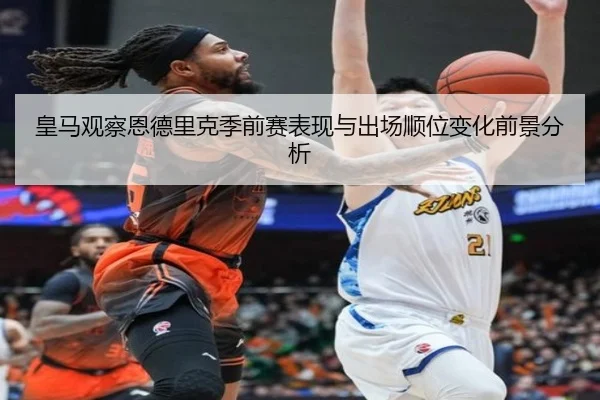 皇马观察恩德里克季前赛表现与出场顺位变化前景分析