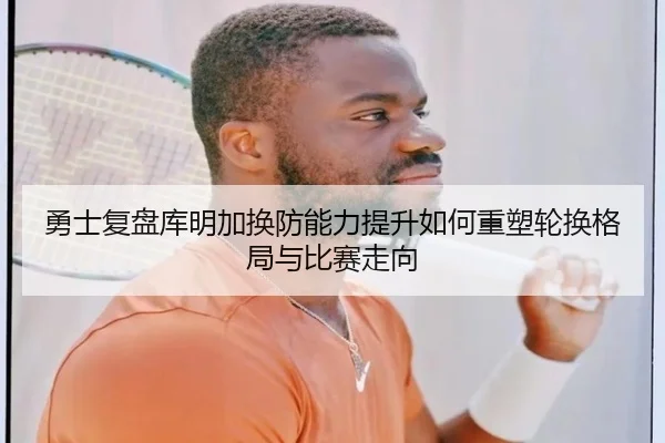 勇士复盘库明加换防能力提升如何重塑轮换格局与比赛走向