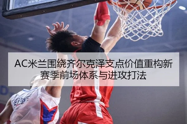 AC米兰围绕齐尔克泽支点价值重构新赛季前场体系与进攻打法